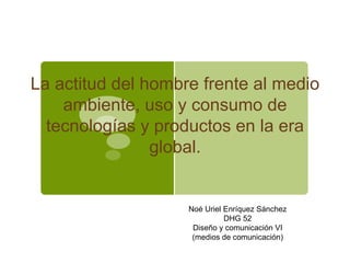 La actitud del hombre frente al medio
    ambiente, uso y consumo de
  tecnologías y productos en la era
                global.


                    Noé Uriel Enríquez Sánchez
                              DHG 52
                     Diseño y comunicación VI
                     (medios de comunicación)
 