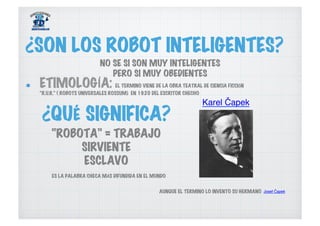   ETIMOLOGÍA: EL TERMINO VIENE DE LA OBRA TEATRAL DE CIENCIA FICCIÓN
“R.U.R.” ( ROBOTS UNIVERSALES ROSSUM) EN 1920 DEL ESCRITOR CHECHO
¿SON LOS ROBOT INTELIGENTES?
Karel Čapek
AUNQUE EL TERMINO LO INVENTO SU HERMANO Josef Čapek
¿QUÉ SIGNIFICA?
“ROBOTA” = TRABAJO
SIRVIENTE
ESCLAVO
NO SE SI SON MUY INTELIGENTES
PERO SI MUY OBEDIENTES
ES LA PALABRA CHECA MÁS DIFUNDIDA EN EL MUNDO
 