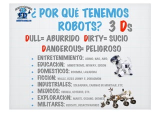 ¿ POR QUÉ TENEMOS
ROBOTS? 3 Ds
DULL DIRTY
DANGEROUS
  ENTRETENIMIENTO: ASIMO, NAO, AIBO,
  EDUCACIÓN: MINDSTROMS, MYWAY, EDISON
  DOMESTICOS: ROOMBA, LAVADORA
  FICCIÓN: WALLE, R2D2 JOHNY 5, DORAEMON
  INDUSTRIALES: SOLDADURA, CADENAS DE MONTAJE, ETC.
  MÉDICOS: CIRUGÍA, GOTEROS, ETC.
  EXPLORACIÓN: MARTE, OCEANO, DRONES
  MILITARES: RESCATE, DESACTIVADORES
= ABURRIDO = SUCIO
= PELIGROSO
 