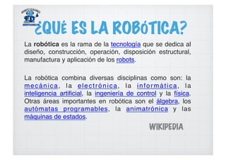 ¿QUÉ ES LA ROBÓTICA?
WIKIPEDIA
La robótica es la rama de la tecnología que se dedica al
diseño, construcción, operación, disposición estructural,
manufactura y aplicación de los robots.
La robótica combina diversas disciplinas como son: la
mecánica, la electrónica, la informática, la
inteligencia artiﬁcial, la ingeniería de control y la física.
Otras áreas importantes en robótica son el álgebra, los
autómatas programables, la animatrónica y las
máquinas de estados.
 