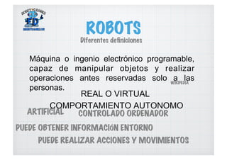 ROBOTS
Máquina o ingenio electrónico programable,
capaz de manipular objetos y realizar
operaciones antes reservadas solo a las
personas.
WIKIPEDIA
REAL O VIRTUAL
COMPORTAMIENTO AUTONOMO
Diferentes deﬁniciones
ARTIFICIAL CONTROLADO ORDENADOR
PUEDE OBTENER INFORMACIÓN ENTORNO
PUEDE REALIZAR ACCIONES Y MOVIMIENTOS
 