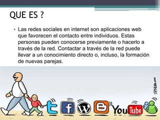 QUE ES ?
• Las redes sociales en internet son aplicaciones web
que favorecen el contacto entre individuos. Estas
personas pueden conocerse previamente o hacerlo a
través de la red. Contactar a través de la red puede
llevar a un conocimiento directo o, incluso, la formación
de nuevas parejas.