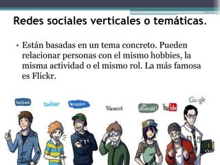 Redes sociales verticales o temáticas.
• Están basadas en un tema concreto. Pueden
relacionar personas con el mismo hobbies, la
misma actividad o el mismo rol. La más famosa
es Flickr.