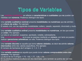 Las variables cualitativas se refieren a características o cualidades que no pueden ser
medidas con números. Podemos distinguir dos tipos:
Variable cualitativa nominal
Una variable cualitativa nominal presenta modalidades no numéricas que no admiten
un criterio de orden. Por ejemplo:
El estado civil, con las siguientes modalidades: soltero, casado, separado, divorciado y viudo.
Variable cualitativa ordinal o variable cuasicuantitativa
Una variable cualitativa ordinal presenta modalidades no numéricas, en las que existe
un orden. Por ejemplo:
La nota en un examen: suspenso, aprobado, notable, sobresaliente.
Una variable cuantitativa es la que se expresa mediante un número, por tanto se pueden
realizar operaciones aritméticas con ella. Podemos distinguir dos tipos:
Variable discreta
Una variable discreta es aquella que toma valores aislados, es decir no admite valores
intermedios entre dos valores específicos. Por ejemplo:
El número de hermanos de 5 amigos: 2, 1, 0, 1, 3.
Variable continua
Una variable continua es aquella que puede tomar valores comprendidos entre dos
números. Por ejemplo:
La altura de los 5 amigos: 1.73, 1.82, 1.77, 1.69, 1.75.
En la práctica medimos la altura con dos decimales, pero también se podría dar con tres
 