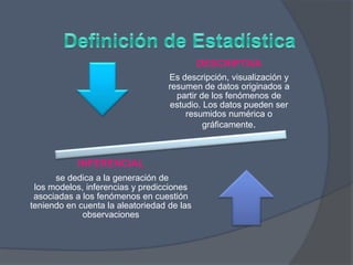 DESCRIPTIVA
Es descripción, visualización y
resumen de datos originados a
partir de los fenómenos de
estudio. Los datos pueden ser
resumidos numérica o
gráficamente.
INFERENCIAL
se dedica a la generación de
los modelos, inferencias y predicciones
asociadas a los fenómenos en cuestión
teniendo en cuenta la aleatoriedad de las
observaciones
 