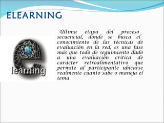 ELEARNING Última  etapa  del  proceso  secuencial,  donde  se  busca  el  conocimiento  de  las  técnicas  de evaluación en la red, es una fase más que todo de seguimiento dado a una evaluación crítica de carácter retroalimentativo que permite al participante ubicarse realmente cuanto sabe o maneja el tema 