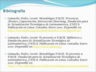 Bibliografía Camacho, Pedro. (2008). Metodología PACIE. Presencia, Alcance, Capacitación, Interacción Elearning. Fundación para la Actualización Tecnológica de Latinoamérica, FATLA. Publicación en Línea. Consulta: Enero 2010. Disponible en:  http://www.fatla.org/civ/mod/resource/view.php?id=106 Camacho, Pedro. (2008). Te presento a PACIE. Biblioteca 3. Fundación para la Actualización Tecnológica de Latinoamérica, FATLA. Publicación en Línea. Consulta: Enero 2010. Disponible en:  http://www.fatla.org/ Camacho, Pedro. (2008). Metodología PACIE. Te presento a PACIE. Fundación para la Actualización Tecnológica de Latinoamérica, FATLA. Publicación en Línea. Consulta: Enero 2010. Disponible en:  http://www.slideshare.net/fatla/metodologa-pacie-presentation 