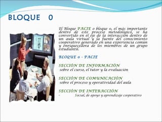 BLOQUE  0 El Bloque  PACIE  o bloque 0, el más importante dentro de este proceso metodológico, se ha convertido en el eje de la interacción dentro de un aula virtual y la fuente del conocimiento cooperativo generado en una experiencia común y enriquecedora de los miembros de un grupo estudiantil. BLOQUE 0 - PACIE   SECCIÓN DE INFORMACIÓN sobre el curso, el tutor y la evaluación SECCIÓN DE COMUNICACIÓN sobre el proceso y operatividad del aula  SECCIÓN DE INTERACCIÓN -  S ocial, de apoyo y aprendizaje cooperativo  