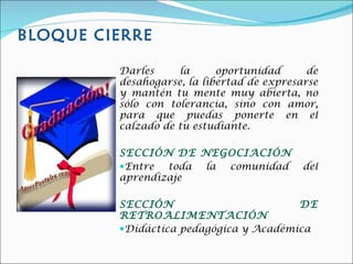 BLOQUE CIERRE Darles la oportunidad de desahogarse, la libertad de expresarse y mantén tu mente muy abierta, no sólo con tolerancia, sino con amor, para que puedas ponerte en el calzado de tu estudiante. SECCIÓN DE NEGOCIACIÓN Entre toda la comunidad del aprendizaje SECCIÓN DE RETROALIMENTACIÓN Didáctica pedagógica y Académica 