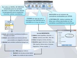 Se indica el NIVEL DE MEDIDA
empleado para la variable.
Es decir, el tipo de datos desde
la perspectiva de la medición
(nominal, ordinal, cuantitativa)
1) Escala: para variables cuantitativas (medidas en
intervalo o en razón)
2) Ordinal: para variables con números ordinales
para variables con categorías ordenadas
3) Nominal: para variables cualitativas (categóricas)
SPSS asigna por defecto:
 Nominal a las variables de tipo cadena
 Escala a las variables de tipo numérico
FORMA en que se van a
introducir los DATOS de la
variable (en la hoja de datos)
ANCHURA es el número de
caracteres analizables por SPSS
y DECIMALES, indica cuántos de
ellos son cifras decimales en las
variables cuantitativas (numéricas)
Las más IMPORTANTES:
1) Cadena: textos (apellidos, dirección; …)
Cadena: números como NHC; DNI; Telf;…
2) Fecha: de ingreso, de alta, de éxitus, …
3) Numérica: todo lo demás (ej.: Edad, Sexo;
TNM, Apache, Motivo éxitus; Síntomas;
Diagnóstico; Tiempo recidiva; …)
 
