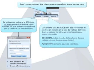 Se utiliza para indicarle al SPSS que
no analice estadísticamente algún
valor de los que existen en la variable
(por ej.: los NS/NC en un cuestionario)
 SPSS por defecto, NO
considera ningún perdido
 Se suele definir temporalmente
COLUMNAS y ALINEACIÓN son dos cuestiones de
estética en pantalla en la hoja de vista de datos (es
decir, se trata de fijar cómo veremos los datos que
hemos introducido)
COLUMNAS, indica el ancho de la columna de cada
variable (número de caracteres visibles)
ALINEACIÓN: derecha, izquierda o centrada
Estos 3 campos, se suelen dejar tal y como vienen por defecto, al crear una base nueva
 