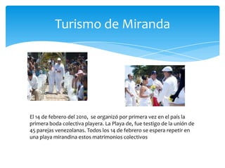 Turismo de Miranda

El 14 de febrero del 2010, se organizó por primera vez en el país la
primera boda colectiva playera. La Playa de, fue testigo de la unión de
45 parejas venezolanas. Todos los 14 de febrero se espera repetir en
una playa mirandina estos matrimonios colectivos

 
