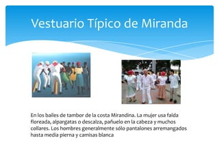 Vestuario Típico de Miranda

En los bailes de tambor de la costa Mirandina. La mujer usa falda
floreada, alpargatas o descalza, pañuelo en la cabeza y muchos
collares. Los hombres generalmente sólo pantalones arremangados
hasta media pierna y camisas blanca

 