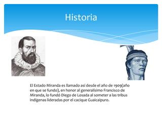 Historia

El Estado Miranda es llamado así desde el año de 1909(año
en que se fundo), en honor al generalísimo Francisco de
Miranda, lo fundó Diego de Losada al someter a las tribus
indígenas lideradas por el cacique Guaicaipuro.

 