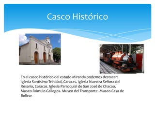 Casco Histórico

En el casco histórico del estado Miranda podemos destacar:
Iglesia Santísima Trinidad, Caracas. Iglesia Nuestra Señora del
Rosario, Caracas. Iglesia Parroquial de San José de Chacao.
Museo Rómulo Gallegos. Museo del Transporte. Museo Casa de
Bolívar

 