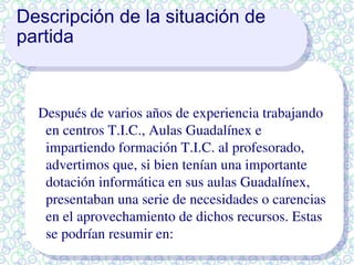 Descripción de la situación de partida Después de varios años de experiencia trabajando en centros T.I.C., Aulas Guadalínex e impartiendo formación T.I.C. al profesorado, advertimos que, si bien tenían una importante dotación informática en sus aulas Guadalínex, presentaban una serie de necesidades o carencias en el aprovechamiento de dichos recursos. Estas se podrían resumir en: 