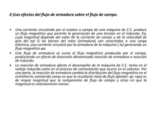 2-)Los efectos del flujo de armadura sobre el flujo de campo.
• Una corriente circulando por el estator o campo de una máquina de C.C. produce
un flujo magnético que permite la generación de una tensión en el inducido, Ea,
cuya magnitud depende del valor de la corriente de campo y de la velocidad de
giro del eje Si los bornes del rotor (armadura) son conectados a una carga
eléctrica, una corriente circulará por la armadura de la máquina ( Ia) generando un
flujo magnético φa.
• Este flujo de armadura se suma al flujo magnético producido por el campo,
produciendo un efecto de distorsión denominado reacción de armadura o reacción
de inducido.
• La reacción de armadura afecta el desempeño de la máquina de C.C. tanto en el
voltaje inducido como en el proceso de conmutación que ocurre en el colector. Por
una parte, la reacción de armadura cambia la distribución del flujo magnético en el
entrehierro, existiendo zonas en que la resultante total de flujo (φtotal= φc +φa) es
de mayor magnitud que la componente de flujo de campo y otras en que la
magnitud es notoriamente menor.
 