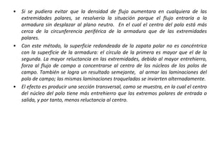 • Si se pudiera evitar que la densidad de flujo aumentara en cualquiera de las
extremidades polares, se resolvería la situación porque el flujo entraría a la
armadura sin desplazar al plano neutro. En el cual el centro del polo está más
cerca de la circunferencia periférica de la armadura que de las extremidades
polares.
• Con este método, la superficie redondeada de la zapata polar no es concéntrica
con la superficie de la armadura: el círculo de la primera es mayor que el de la
segunda. La mayor reluctancia en las extremidades, debido al mayor entrehierro,
forza al flujo de campo a concentrarse al centro de los núcleos de los polos de
campo. También se logra un resultado semejante, al armar las laminaciones del
polo de campo; las mismas laminaciones troqueladas se invierten alternadamente.
• El efecto es producir una sección transversal, como se muestra, en la cual el centro
del núcleo del polo tiene más entrehierro que los extremos polares de entrada o
salida, y por tanto, menos reluctancia al centro.
 