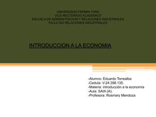 UNIVERSIDAD FERMIN TORO 
VICE-RECTORADO ACADEMICO 
ESCUELA DE ADMINISTRACION Y RELACIONES INDUSTRIALES 
FACULTAD RELACIONES INDUSTRIALES 
INTRODUCCION A LA ECONOMIA 
-Alumno: Eduardo Torrealba 
-Cedula: V-24.398.135. 
-Materia: introducción a la economía 
-Aula: SAIA (A). 
-Profesora: Rosmary Mendoza 
 
