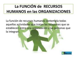 La FUNCIÓN de RECURSOS
HUMANOS en las ORGANIZACIONES
La función de recursos humanos contempla todas
aquellas actividades que tratan las relaciones que se
establecen entre una organización y las personas que
la integran.

 