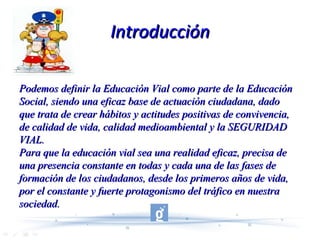 Introducción Podemos definir la Educación Vial como parte de la Educación Social, siendo una eficaz base de actuación ciudadana, dado que trata de crear hábitos y actitudes positivas de convivencia, de calidad de vida, calidad medioambiental y la SEGURIDAD VIAL.  Para que la educación vial sea una realidad eficaz, precisa de una presencia constante en todas y cada una de las fases de formación de los ciudadanos, desde los primeros años de vida, por el constante y fuerte protagonismo del tráfico en nuestra sociedad.   