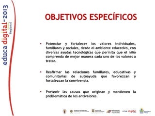 OBJETIVOS ESPECÍFICOS


Potenciar y fortalecer los valores individuales,
familiares y sociales, desde el ambiente educativo, con
diversas ayudas tecnológicas que permita que el niño
comprenda de mejor manera cada uno de los valores a
tratar.



Reafirmar las relaciones familiares, educativas y
comunitarias de autoayuda que favorezcan y
fortalezcan la convivencia.



Prevenir las causas que originan y mantienen la
problemática de los antivalores.

 