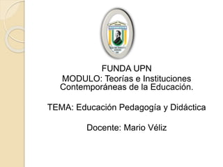 FUNDA UPN
MODULO: Teorías e Instituciones
Contemporáneas de la Educación.
TEMA: Educación Pedagogía y Didáctica
Docente: Mario Véliz
 