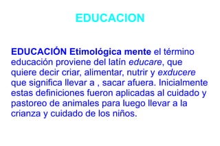 EDUCACION EDUCACIÓN Etimológica mente  el término educación proviene del latín  educare , que quiere decir criar, alimentar, nutrir y  exducere  que significa llevar a , sacar afuera. Inicialmente estas definiciones fueron aplicadas al cuidado y pastoreo de animales para luego llevar a la crianza y cuidado de los niños. 