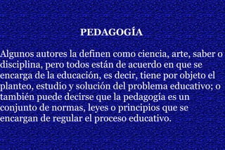 PEDAGOGÍA  Algunos autores la definen como ciencia, arte, saber o disciplina, pero todos están de acuerdo en que se encarga de la educación, es decir, tiene por objeto el planteo, estudio y solución del problema educativo; o también puede decirse que la pedagogía es un conjunto de normas, leyes o principios que se encargan de regular el proceso educativo. 