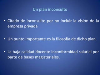 Un plan inconsulto

• Citado de inconsulto por no incluir la visión de la
  empresa privada

• Un punto importante es la filosofía de dicho plan.

• La baja calidad docente inconformidad salarial por
  parte de bases magisteriales.
 