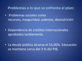 Problemas a lo que se enfrenta el plan:
• Problemas sociales como
  recursos, inseguridad, pobreza, desnutrición

• Dependencia de créditos internacionales
  aprobados tardíamente.

• La deuda pública alcanza el 55,00%. Educación
  se mantiene cerca del 3 % del PIB,
 