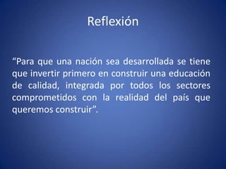 Reflexión

“Para que una nación sea desarrollada se tiene
que invertir primero en construir una educación
de calidad, integrada por todos los sectores
comprometidos con la realidad del país que
queremos construir”.
 