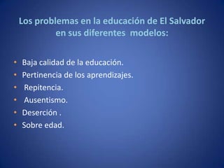 Los problemas en la educación de El Salvador
             en sus diferentes modelos:

•   Baja calidad de la educación.
•   Pertinencia de los aprendizajes.
•   Repitencia.
•   Ausentismo.
•   Deserción .
•   Sobre edad.
 