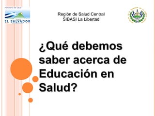 Región de Salud Central
SIBASI La Libertad

¿Qué debemos
saber acerca de
Educación en
Salud?

 