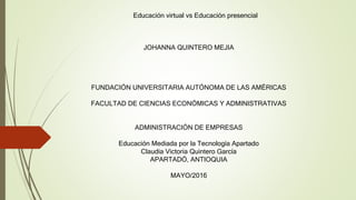 Educación virtual vs Educación presencial
JOHANNA QUINTERO MEJIA
FUNDACIÓN UNIVERSITARIA AUTÓNOMA DE LAS AMÉRICAS
FACULTAD DE CIENCIAS ECONÓMICAS Y ADMINISTRATIVAS
ADMINISTRACIÓN DE EMPRESAS
Educación Mediada por la Tecnología Apartado
Claudia Victoria Quintero García
APARTADÓ, ANTIOQUIA
MAYO/2016
 