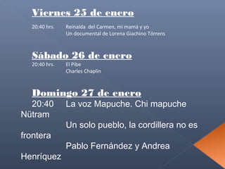 Viernes 25 de enero
20:40 hrs.

Reinalda del Carmen, mi mamá y yo
Un documental de Lorena Giachino Tórrens

Sábado 26 de enero
20:40 hrs.

El Pibe
Charles Chaplin

Domingo 27 de enero

20:40
Nütram
frontera

Henríquez

La voz Mapuche. Chi mapuche
Un solo pueblo, la cordillera no es
Pablo Fernández y Andrea

 