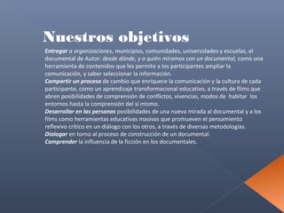 Nuestros objetivos
Entregar a organizaciones, municipios, comunidades, universidades y escuelas, el
documental de Autor: desde dónde, y a quién miramos con un documental, como una
herramienta de contenidos que les permite a los participantes ampliar la
comunicación, y saber seleccionar la información.
Compartir un proceso de cambio que enriquece la comunicación y la cultura de cada
participante, como un aprendizaje transformacional educativo, a través de films que
abren posibilidades de comprensión de conflictos, vivencias, modos de habitar los
entornos hasta la comprensión del sí mismo.
Desarrollar en las personas posibilidades de una nueva mirada al documental y a los
films como herramientas educativas masivas que promueven el pensamiento
reflexivo crítico en un diálogo con los otros, a través de diversas metodologías.
Dialogar en torno al proceso de construcción de un documental.
Comprender la influencia de la ficción en los documentales.

 