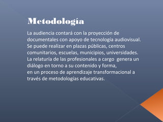 Metodología
La audiencia contará con la proyección de
documentales con apoyo de tecnología audiovisual.
Se puede realizar en plazas públicas, centros
comunitarios, escuelas, municipios, universidades.
La relaturía de las profesionales a cargo genera un
diálogo en torno a su contenido y forma,
en un proceso de aprendizaje transformacional a
través de metodologías educativas.

 