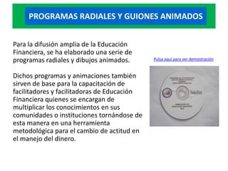 PROGRAMAS RADIALES Y GUIONES ANIMADOS


Para la difusión amplia de la Educación
Financiera, se ha elaborado una serie de
programas radiales y dibujos animados.       Pulsa aquí para ver demostración


Dichos programas y animaciones también
sirven de base para la capacitación de
facilitadores y facilitadoras de Educación
Financiera quienes se encargan de
multiplicar los conocimientos en sus
comunidades o instituciones tornándose de
esta manera en una herramienta
metodológica para el cambio de actitud en
el manejo del dinero.
 