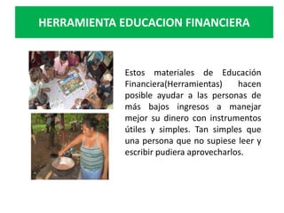 HERRAMIENTA EDUCACION FINANCIERA


             Estos materiales de Educación
             Financiera(Herramientas)     hacen
             posible ayudar a las personas de
             más bajos ingresos a manejar
             mejor su dinero con instrumentos
             útiles y simples. Tan simples que
             una persona que no supiese leer y
             escribir pudiera aprovecharlos.
 
