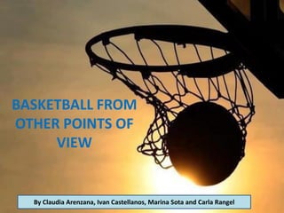 BASKETBALL FROM
OTHER POINTS OF
VIEW
By Claudia Arenzana, Ivan Castellanos, Marina Sota and Carla Rangel
 