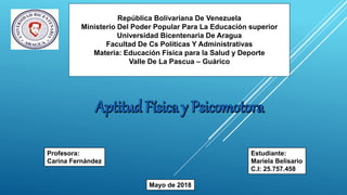 República Bolivariana De Venezuela
Ministerio Del Poder Popular Para La Educación superior
Universidad Bicentenaria De Aragua
Facultad De Cs Políticas Y Administrativas
Materia: Educación Física para la Salud y Deporte
Valle De La Pascua – Guárico
Profesora:
Carina Fernández
Estudiante:
Mariela Belisario
C.I: 25.757.458
Mayo de 2018
 