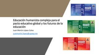 Educación humanista compleja para el
pacto educativo global y los futuros de la
educación
Juan Martín López-Calva
juanmartin.lopez@upaep.mx
 