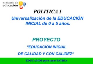 EDUCAMOS para tener PATRIA
POLITICA 1
Universalización de la EDUCACIÓN
INICIAL de 0 a 5 años.
“EDUCACIÓN INICIAL
DE CALIDAD Y CON CALIDEZ”
PROYECTO
 