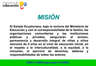 EDUCAMOS para tener PATRIA
El Estado Ecuatoriano, bajo la rectoría del Ministerio de
Educación y con la corresponsabilidad de la familia, las
organizaciones comunitarias y las instituciones
públicas y privadas, asegurarán el acceso,
permanencia y desarrollo integral de niñas y niños
menores de 5 años en el nivel de educación inicial, en
el respeto a la interculturalidad, a la equidad, a la
inclusión, el ejercicio de derechos, deberes y
responsabilidades de todos los actores.
MISIÓN
 