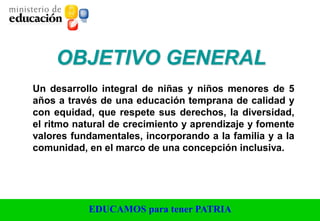 EDUCAMOS para tener PATRIA
Un desarrollo integral de niñas y niños menores de 5
años a través de una educación temprana de calidad y
con equidad, que respete sus derechos, la diversidad,
el ritmo natural de crecimiento y aprendizaje y fomente
valores fundamentales, incorporando a la familia y a la
comunidad, en el marco de una concepción inclusiva.
OBJETIVO GENERAL
 