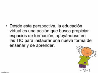 Desde esta perspectiva, la educación virtual es una acción que busca propiciar espacios de formación, apoyándose en las TIC para instaurar una nueva forma de enseñar y de aprender. 