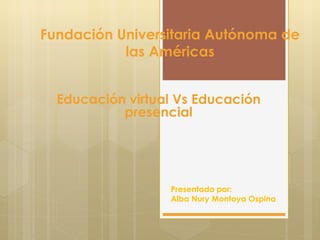 Fundación Universitaria Autónoma de 
las Américas 
Educación virtual Vs Educación 
presencial 
Presentado por: 
Alba Nury Montoya Ospina 
 