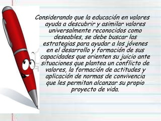 Considerando que la educación en valores
ayuda a descubrir y asimilar valores
universalmente reconocidos como
deseables, se debe buscar las
estrategias para ayudar a los jóvenes
en el desarrollo y formación de sus
capacidades que orienten su juicio ante
situaciones que plantea un conflicto de
valores, la formación de actitudes y
aplicación de normas de convivencia
que les permitan alcanzar su propio
proyecto de vida.
 