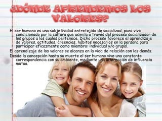 El ser humano es una subjetividad entretejida de socializad, pues vive
condicionado por la cultura que asimila a través del proceso socializador de
los grupos a los cuales pertenece. Dicho proceso favorece el aprendizaje
de valores, actitudes, creencias, hábitos necesarios en la persona para
participar eficazmente como miembro: individual y/o grupal.
El aprendizaje de los valores se alcanza en la vida de relación con los demás.
Desde la concepción hasta su muerte el ser humano vive una constante
correspondencia con su ambiente, mediante una interacción de influencia
mutua.
 